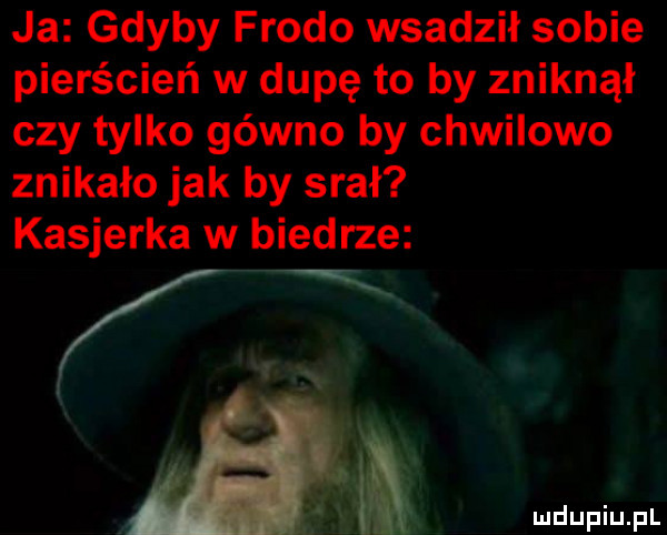 ja gdyby frodo wsadził sobie pierścień w dupę to by zniknął czy tylko gówno by chwilowo znikało jak by srał kasjerka w biedrze