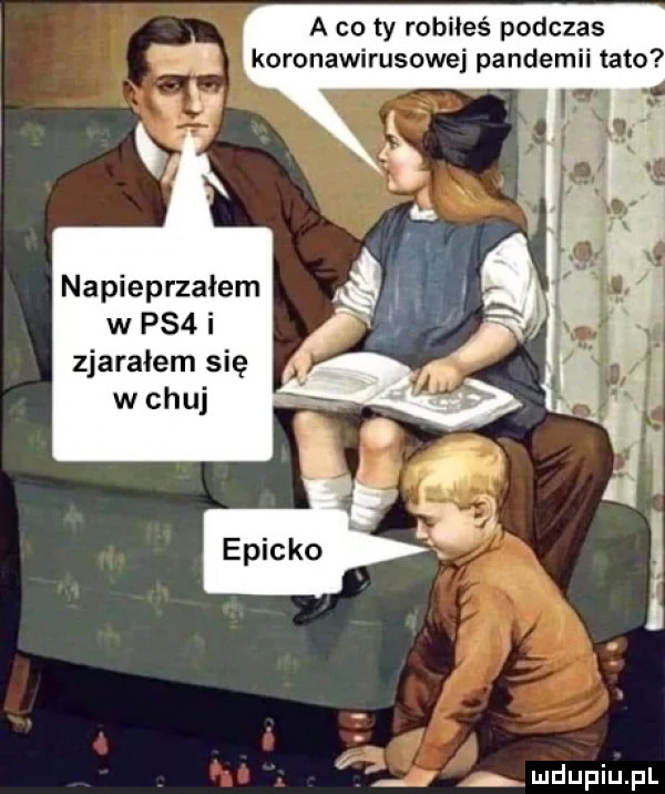 a co ty robiłeś podczas koronawirusowej pandemii tato napieprzałem w ps  i zjarałem się w chuj