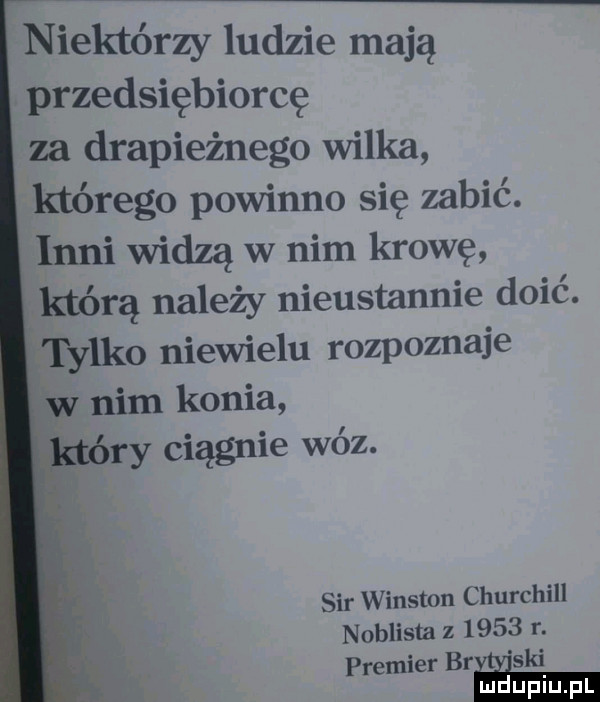 niektórzy ludzie mają przedsiębiorcę za drapieżnego wilka którego powinno się zabić. inni widzą w nim krowę którą należy nieustannie doić. tylko niewielu rozpoznaje w nim konia ry ciągnie wóz. sir winston churchill noblista z      r. premier brda ski