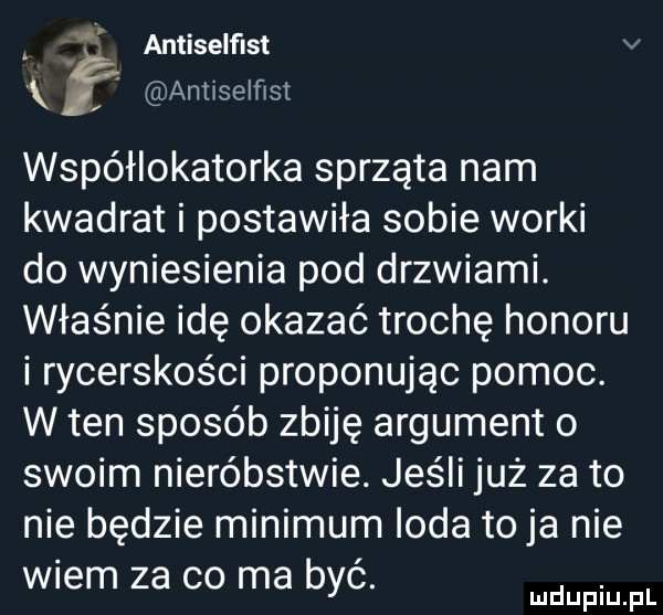 antiselfist v x f antiselﬂst wspéhokatorka sprząta nam kwadrat i postawiła sobie worki do wyniesienia pod drzwiami. właśnie idę okazać trochę honoru i rycerskości proponując pomoc. w ten sposób zbiję argument o swoim nieróbstwie. jeśli już za to nie będzie minimum irda toja nie wiem za co ma byc