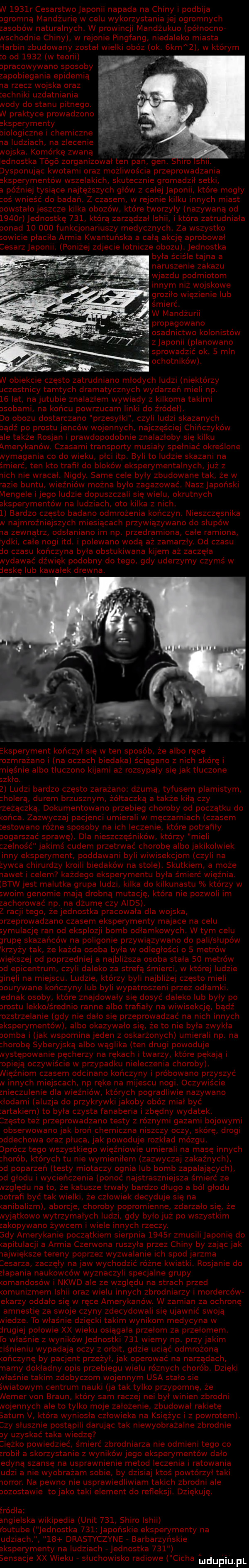 w     r cesarstwojaponii napada na chiny i podbija ogromną mandżurię w celu wykorzystania jej ogromnych zasobów naturalnych. w prowincji mandżukuo północnor wschodnie chiny w rejonie plngfang niedaleko miasta harbin zbudowany został wielk obóz ok. kabz w którym o od      w teorii opracowywano sposoby. zapobiegania epidemią ra rzecz wojska oraz echniki uzdatniania wody do stanu pitnego. w praktyce prowadzono eksperymenty biologiczne chemiczne a ludziach na zlecenie wojska. komórkę zwaną lednostka togo zorganizował ten pan fen. iro s. dysponując kwotami oraz możliwościa przeprowadzania eksperymentów wszelakich skutecznie gromadził setki a później tysiące najtęższych głów z całej japonii które mogły oś wpleść do badań. z czasem w rejonie kilku innych miast powstalo jeszcze k lka obozów które tworzyły nazywaną od     r jednostkę     która zarządzał lshii i która zatrudniała ponad        funkcjonariuszy medycznych. za wszystko sowicie płaciła armia kwantuńska a cała akcję aprobował cesarz japonii. poniżej zdjecie lotnicze obozu jednostka. była ściśle tajna a naruszenie zakazu. wjazdu podmiotom nnym niz wojskowe groziło w ęzienie lub śmierć. w mandżurii propagowano sadnictwo kolonistów z japonii planowano. sprowadzić ok.   mln w obiekcie często zatrudniano mlodych ludzi niektórzy chestnicy tamtych dramatycznych wydarzeń mieli np.    lat na jujubie znalazłem wywiady z kilkoma takimi sabami na końcu powrzucam linki do źródeł. do obozu dostarczano przesylki. czyli ludzi skazanych oądz po prestu jeńców wojennych najczęściej chińczyków ale także rosjan i prawdopodobnie znalazłoby się kilku amewkanów. czasami transporty musialy spelnlać określone nymaganla co do wieku plci ibp. byl to ludzie skazanl na śmierć ten kto trafil do bloków eksperymentalnych już z with nie wracal. nigdy. same cele były zbudowane tak że w azie buntu więźniów można było zagazować. naszjapoński mengele ijego ludzie dopuszczali się wielu okrutnych eksperymentów na ludziach oto kilka z nich.   bardzo często badano odmrożenia kończyn. nieszczęśnika rv najmroźniejszych miesiącach przywiązywano do słupów ia zewnątrz odslaniano m np. przedramiona całe ramiona ymki całe nogi td. polewano wodą aż zamarzly. od czasu do czasu kończyna była obstukiwana kijem aż zaczęła wydawać dźwięk podobny do tego gdy uderzymy czymś w deskę lub kawalek drewna. eksperyment kończył się w ten sposób że albo ręce odmrażano na oczach biedaka ściągano z nich skórę i nięśnie albo tłuczono kijami aż rozsypały się jak tłuczone szkło.   ludzi bardzo często zarażano dżuma tyfusem plamistym holewą durem brzusznym żółtaczka a także kiłą czy zeżączką. dokumentowano przebieg choroby od początku do obca zazwyczaj pacjenci umierali w męczarniach czasem estowano różne sposoby na ich leczenie które potrafiły pogarszać sprawę. dla nieszczęśników którzy mieli zelnos ć jaklms cudem przetnnać chorobę albo jakikoiw ek ney eksperyment poddawani byli w wisekcjom czyll na żywca chirurdzy kroili biedaków na stole. skutkiem a może nawet i celem każdego eksperymentu byla śmierć więźnia. btw jest malutka grupa ludzi kilka do kilkunastu którzy w swoim genomie mają drobną mutację która nie pozwoli im zachorować np. na dżumę czy aids. z racji tego żejednostka pracowała dla wojska. jrzeprowadzano czasem eksperymenty majace na celu symulację ran od eksplozji bomb odlamkowych w tym celu grupę skazańców na poligonie pizywiazywano do pali słupów klzyzy tak że każda osoba była w odległości o s metrów niększej od poprzedniej a najbliższa osoba stała    metrów od epicentrum chyl daleko za strefą śni ci w której iudz e ginęli na miejscu. ludzie którzy byli najbliżej często mieli oourywane kończyny lub byli wypatroszeni przez odłamki. ednak osoby które znajdowały się dosyć daleko lub były po arostu lekko średnio ranne albo trafiały na wiwisekcję bądź obstrzelanie gdy nie dało się przeprowadzać na nich innych eksperymentów albo okazywało się że to nie była zwykła aomba i jak wspomina jeden z oskarżonych umierali np. na horobę syberyjską albo wąglika ten drugl powoduje następowanie pęcherzy na rękach i twarzy które pękają i osieją oczywxs cie w przypadku nieleczenia choroby. nięźniom czasem odcinano kończyny i próbowano przyszyć n innych miejscach np ręce na mijescu nogi. oczywiście znieczulenie dla więźniów których pogradliwie nazywano ładami aluzja do przykrywki jakoby obóz miał być artakiem to była czysta fanaberia i zbędny wydatek. często też przeprowadzano testy z równymi gazami bojowymi obserwowano jak broń chemiczna n szczy oczy skórę drogl addechowa oraz płuca jak powoduje rozkład mózgu. oprócz tego wszystkiego więźniowie umierali na masę innych horob których tu nie wymieniłem zazwyczaj zakaźnych ad poparzeń testy miotaczy ognia lub bomb zapalających od głodu i wycieńczenia ponoć najstraszniejsza śmierć ze nzględu nato że katusze trwały bardzo długo a ból głodu otrawi być tak wielki ze czlowiek decyduje się na aniballzm aborcje choroby popromienne zdarzalo się że nyjątkowo wytrzymałych ludzi gdy było już po wszystkim zakopywano żywcem i wiele innych rzeczy. edy amerykanie początkiem sierpnia     r zmusili japonię do apitulacji a armia czerwona ruszyla przez chiny by zając jak iajwiększe tereny poprzez wyzwalanie ich spod jarzma esarza zaczęły na jaw wychodzić różne kwiatki. rosjanie do złapania naukowców wyznaczyli specjalne grupy omandosów i nkwd ale ze względu na strach przed omunlzmem ich oraz wielu innych zbrodniarzy i morderców ekarzy oddało się w ręce amerykanów. w zamian za ochronę amnestię za swoje czyny zdecydowali się ujawnić swoją niedze to właśnie dzięcki takim wynikom medycyna w drugiej połowie xx wieku osiągała przełom za przełomem. to właśnie z wynikówjednostki     wiemy np. przy jakim iśnieniu wypadają oczy z orbit gdzie uciąć odmmżoną owczynę by pacjent przeżył jak operować na narządach riarny dokładny op s przebiegu wielu równych chorób. dziękl nłas nie takim zdobyczom wojennym usa stało sie światowym centrum nauki ja tak tylko przypomnę że numer van braun który sam raczej nai był winien zbrodni nojennych ale to tylko moje założenie zbudował rakietę saturn v. która wyniosła człowieka na księżyc i z powrotem. izy slusznie postąpili darując tak niewyobrażalne zbrodnie ny uzyskać taka wiedzę lęzko powiedzieć śmierć zbrodniarza nie odmieni tego co zrobił a skorzystanie z wyników jego eksperymentów dało edytą szansę na usprawnienie metod leczenia i ratowania udoi a nie wyobrażam sobie by dzisiaj ktoś powtórzył taki worror. na pewno nie usprawiedliwiam takich zbrodni ale aozostawie to jako taki element do refleksji dziękuję. źródła angielska wikipedia unit     shido ishii outuje jednostka     japońskie eksperymenty na uaz ach    drastyczyne barbarzyńsk e eksperymenty na ludziach jednostka     sensacje xx wieku słuchowisko radiowe cecha ludwik jpl