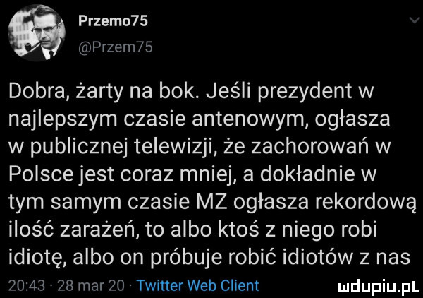 przemo   pęzem   dobra żarty na bok. jeśli prezydent w najlepszym czasie antenowym ogłasza w publicznej telewizji że zachorowań w polscejest coraz mniej a dokładnie w tym samym czasie mz ogłasza rekordową ilość zarażeń to albo ktoś z niego robi idiotę albo on próbuje robić idiotów z nas         mar    twiner web client