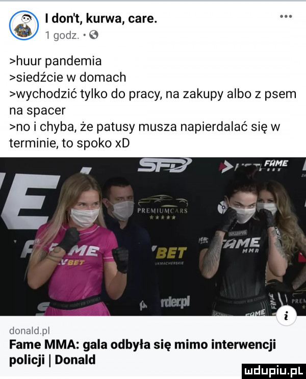 i don t kurwa café. godz. b huur pandemia siedźcie w domach wychodzić tylko do pracy na zakupy albo z psem na spacer no i chyba że patusy musza napierdalaó się w terminie to spoko xd dona d m fame mma gala odbyla się mimo interwencji policji donald ludu iu. l