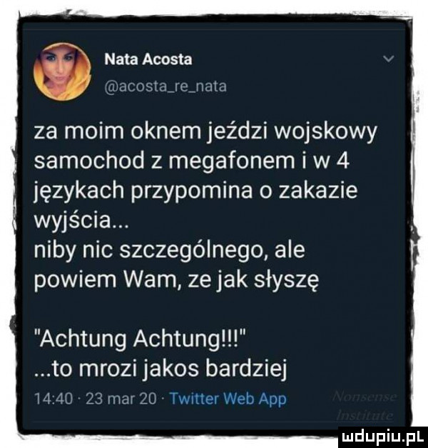 nata acosta ur osmejdjmm za moim oknem jeździ wojskowy samochod z megafonem iw   językach przypomina o zakazie wyjścia. niby nic szczególnego ale powiem wam zejak słyszę achtung achtung to mrozi jakos bardziej   ij    mm żu twnter web aap