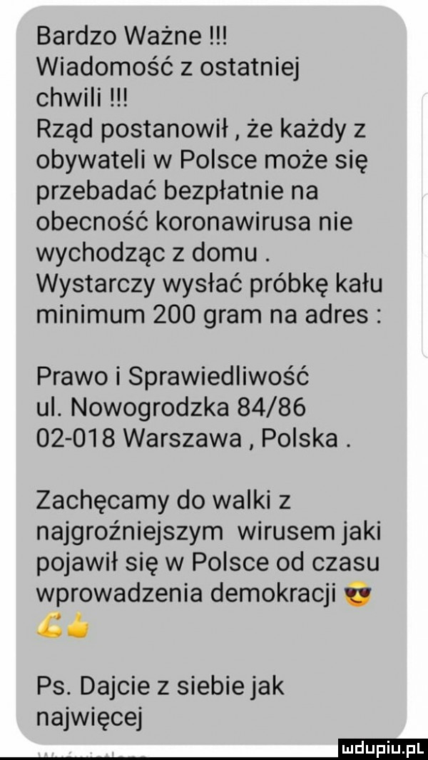 bardzo ważne wiadomość z ostatniej chwili rząd postanowił że każdy z obywateli w polsce może się przebadać bezpłatnie na obecność koronawirusa nie wychodząc z domu. wystarczy wysłać próbkę kału minimum     gram na adres prawo i sprawiedliwość ul. nowogrodzka              warszawa polska. zachęcamy do walki z najgroźniejszym wirusem jaki pojawił się w polsce od czasu wprowadzenia demokracji i ci ps. dajcie z siebie jak najwięcej mm