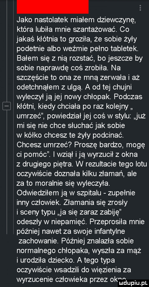 jako nastolatek mialem dziewczynę która lubiła mnie szantażować. co jakaś kłótnia to groziła że sobie żyły podetnie albo weźmie pełno tabletek. bałem się z nią rozstać bo jeszcze by sobie naprawdę cos zrobila. na szczęście to ona ze mną zerwała i aż odetchnąłem z ulgą. a od tej chujni wyleczył ja jej nowy chłopak. podczas kłótni kiedy chciala po raz kolejny umrzeć powiedział jej cos w stylu już mi się nie chce słuchać jak sobie w kalko chcesz te żyły podcinać. chcesz umrzeć proszę bardzo mogę ci pomóc. i wziął idą wyrzucil z okna z drugiego piętra. w rezultacie tego lotu oczywiście doznała kilku złamań ale za to moralnie się wyleczyła. odwiedziłem ją w szpitalu zupełnie inny człowiek. złamania się zrosly i sceny typu ja się zaraz zabiję odeszły w niepamięć. przeprosiła mnie później nawet za swoje infantylne zachowanie. później znalazła sobie normalnego chłopaka wyszła za mąż i urodzila dziecko. a tego typa oczywiscie wsadzili do więzienia za wyrzucenie człowieka przez okmupiuifl