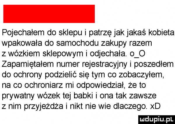 pojechałem do sklepu i patrzę jak jakaś kobieta wpakowała do samochodu zakupy razem z wózkiem sklepowym i odjechała. o o zapamiętałem numer rejestracyjny i poszedłem do ochrony podzielić się tym co zobaczyłem na co ochroniarz mi odpowiedział że to prywatny wózek tej babki i ona tak zawsze z nim przyjeżdża i nikt nie wie dlaczego. xd ludu iu. l