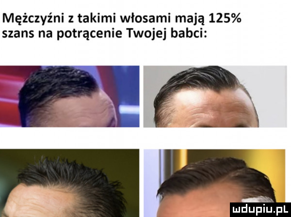 mężczyźni takimi włosami mają     szans na potrącenie twojej babci mduplllpl