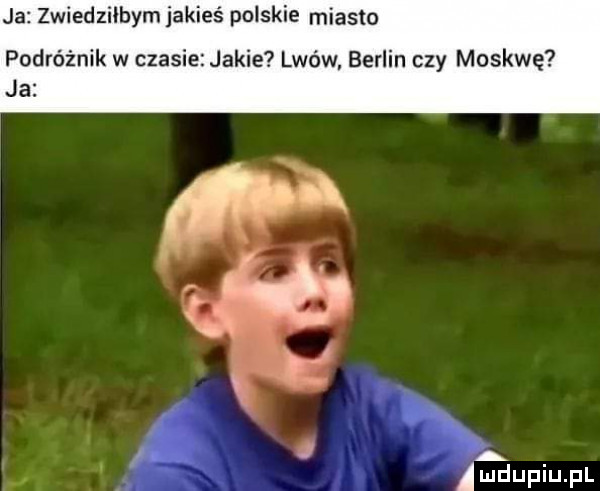 ja zwiedziłbym jakieś polskie miasta podróżnik w czasie jakie lwów berlin czy moskwę ja a amdupiupl