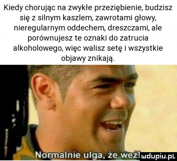 kiedy chorując na zwykłe przeziębienie budzisz się z silnym kaszlem zawrotami glowy nieregularnym oddechem dreszczami ale porównujesz te oznaki do zatrucia alkoholowego więc walisz setę i wszystkie objawy znikają. normalnie ulga że wai