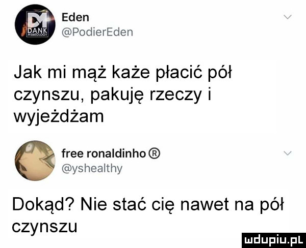 eden podiereden jak mi mąż każe płacić pół czynszu pakuję rzeczy i wyjeżdżam free ronaldinho yshealthy dokąd nie stać cię nawet na pół czynszu