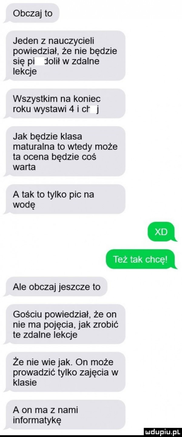 obczaj to jeden z nauczycieli powiedział że nie będzie się pi lolił w zdalne lekcje wszystkim na koniec roku wystawi   i cr jak będzie klasa maturalna to wtedy może ta ocena będzie coś warta a tak to tylko pic na wodę też tak chcę ale obczaj jeszcze to gościu powiedział że on nie ma pojęcia jak zrobić te zdalne lekcje że nie wie jak. on może prowadzić tylko zajęcia w klasie a on ma z nami informatykę mm