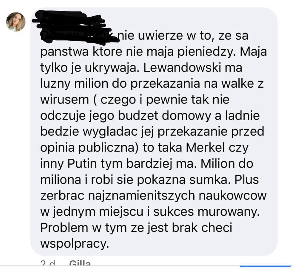 nie uwierze w to ze sa panstwa ktore nie maja pieniedzy. maja tylko je ukrywaja. lewandowski ma luzny milion do przekazania na walke z wirusem czego i pewnie tak nie odczuje jego budzet domowy a ladnie bedzie wygladac jej przekazanie przed opinia publiczna to taka merkel czy inny putin tym bardziej ma. milion do miliona i robi sie pokazna sumka. plus zerbrac najznamienitszych naukowcow wrednym miejscu i sukces murowany. problem w tym ze jest brak checi wspolpracy. rl cella